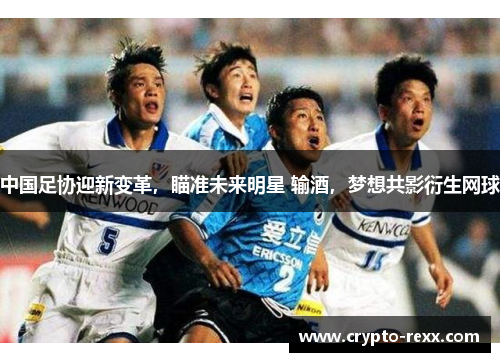 中国足协迎新变革，瞄准未来明星 输酒，梦想共影衍生网球